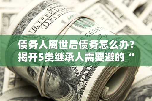北京债务人离世后债务怎么办？揭开5类继承人需要避的“坑”